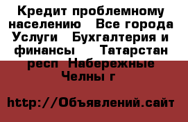 Кредит проблемному населению - Все города Услуги » Бухгалтерия и финансы   . Татарстан респ.,Набережные Челны г.